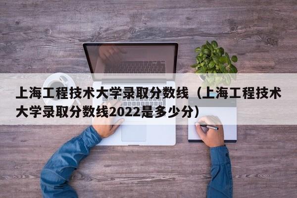 上海工程技術大學錄取分數線（上海工程技術大學錄取分數線2022是多少分）