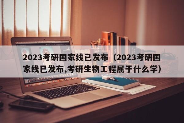 2023考研國家線已發(fā)布（2023考研國家線已發(fā)布,考研生物工程屬于什么學(xué)）