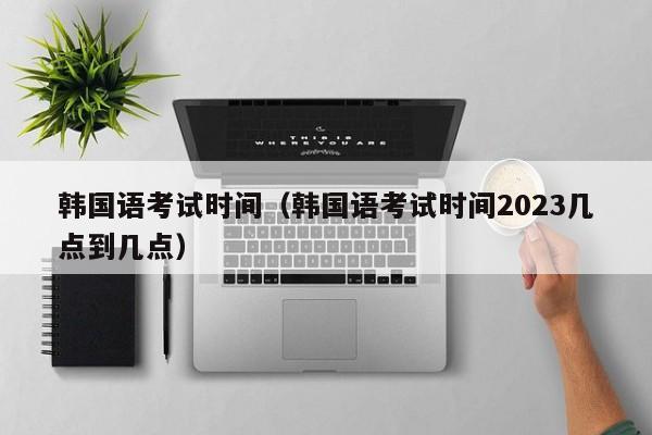 韓國語考試時間（韓國語考試時間2023幾點到幾點）