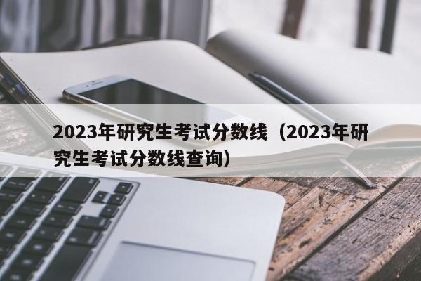 2023年研究生考試分數線（2023年研究生考試分數線查詢）