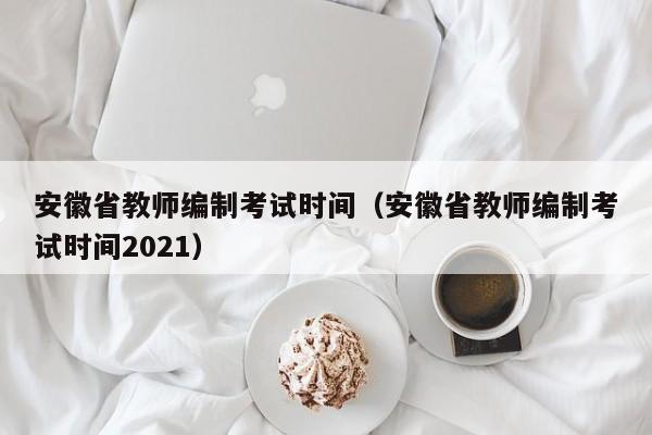 安徽省教師編制考試時間（安徽省教師編制考試時間2021）