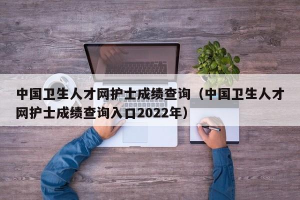 中國衛生人才網護士成績查詢（中國衛生人才網護士成績查詢入口2022年）