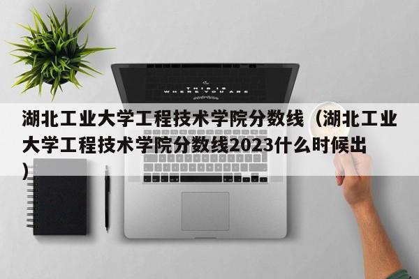 湖北工業大學工程技術學院分數線（湖北工業大學工程技術學院分數線2023什么時候出）