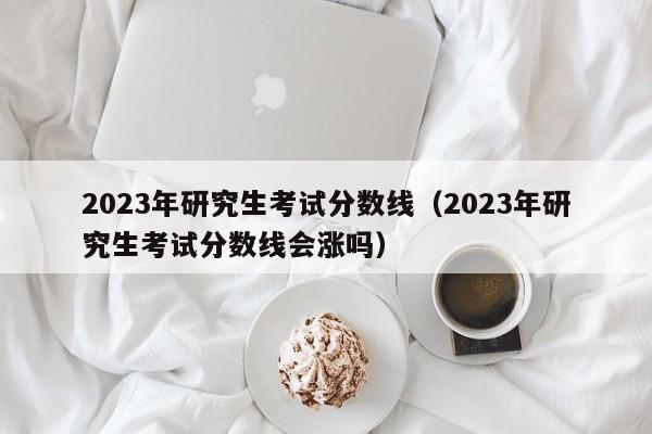 2023年研究生考試分?jǐn)?shù)線（2023年研究生考試分?jǐn)?shù)線會(huì)漲嗎）