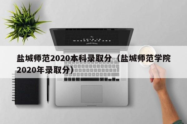 鹽城師范2020本科錄取分（鹽城師范學院2020年錄取分）