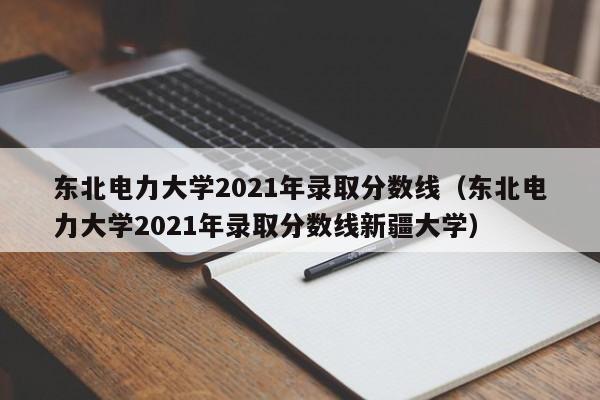 東北電力大學2021年錄取分數線（東北電力大學2021年錄取分數線新疆大學）