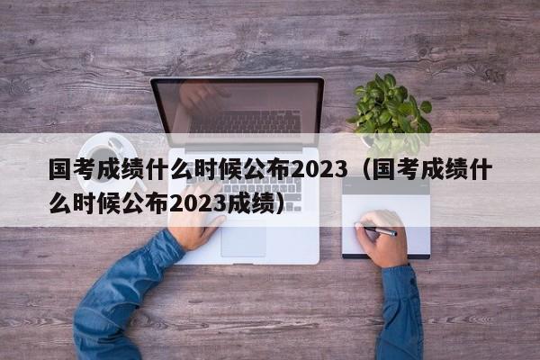 國考成績什么時候公布2023（國考成績什么時候公布2023成績）