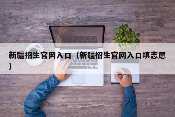 新疆招生官網(wǎng)入口（新疆招生官網(wǎng)入口填志愿）