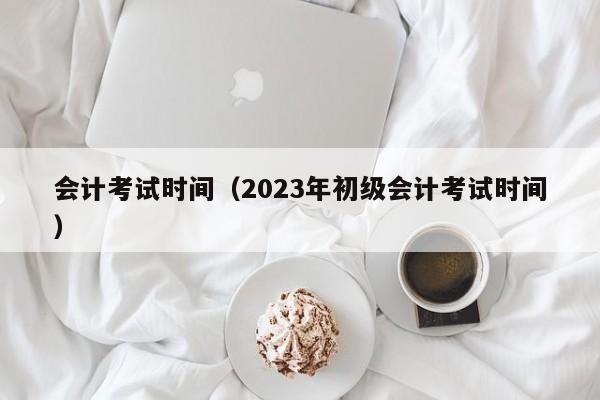 會計考試時間（2023年初級會計考試時間）