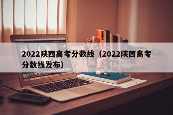 2022陜西高考分數(shù)線（2022陜西高考分數(shù)線發(fā)布）