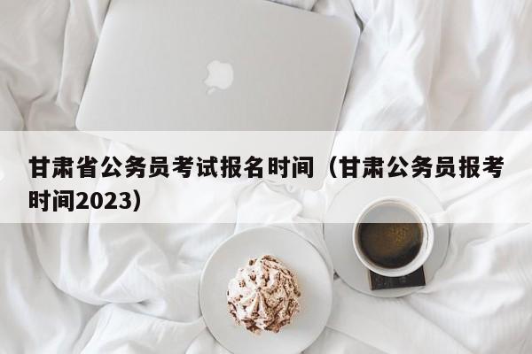 甘肅省公務員考試報名時間（甘肅公務員報考時間2023）