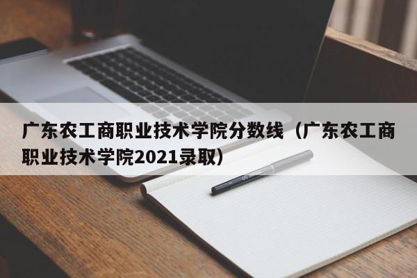 廣東農工商職業技術學院分數線（廣東農工商職業技術學院2021錄取）