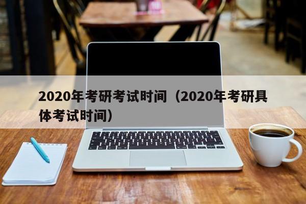 2020年考研考試時間（2020年考研具體考試時間）