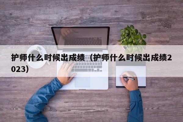 護師什么時候出成績（護師什么時候出成績2023）