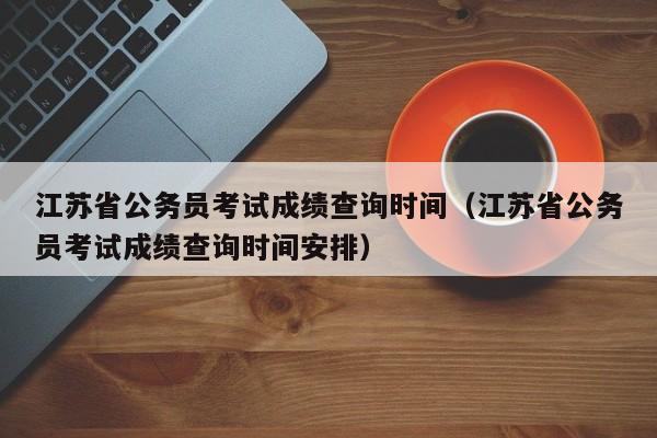 江蘇省公務員考試成績查詢時間（江蘇省公務員考試成績查詢時間安排）