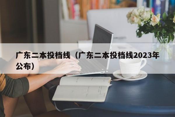 廣東二本投檔線（廣東二本投檔線2023年公布）