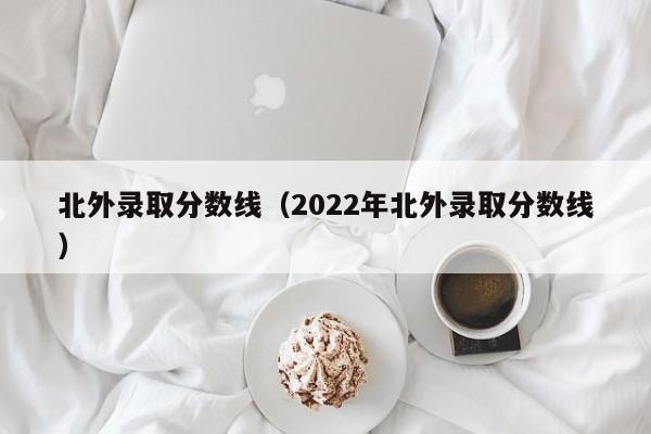 北外錄取分數線（2022年北外錄取分數線）