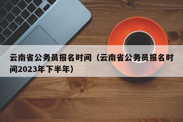 云南省公務(wù)員報名時間（云南省公務(wù)員報名時間2023年下半年）