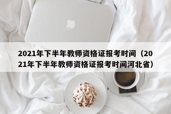 2021年下半年教師資格證報(bào)考時(shí)間（2021年下半年教師資格證報(bào)考時(shí)間河北省）