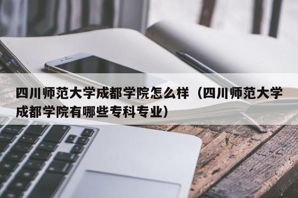 四川師范大學成都學院怎么樣（四川師范大學成都學院有哪些專科專業）