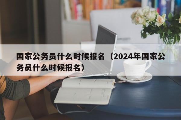 國家公務員什么時候報名（2024年國家公務員什么時候報名）