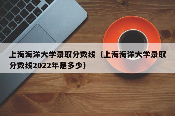 上海海洋大學錄取分數線（上海海洋大學錄取分數線2022年是多少）