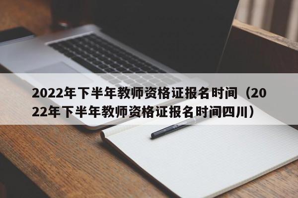 2022年下半年教師資格證報名時間（2022年下半年教師資格證報名時間四川）