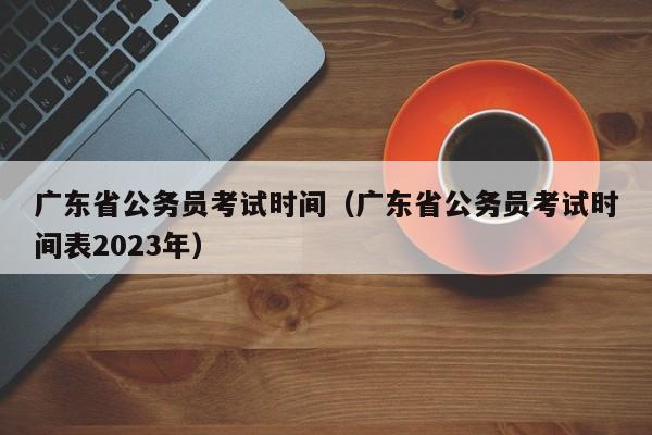 廣東省公務員考試時間（廣東省公務員考試時間表2023年）