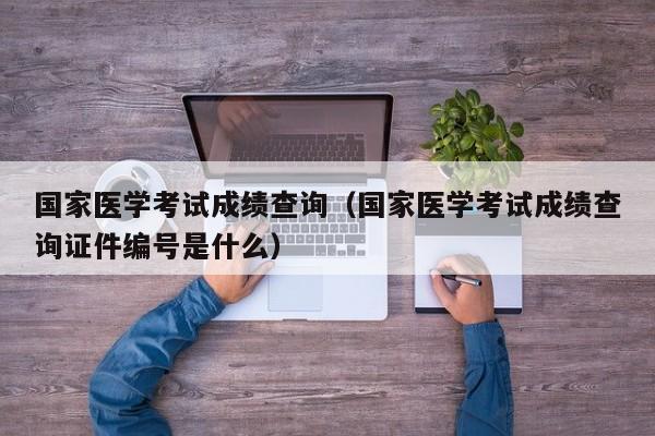 國家醫學考試成績查詢（國家醫學考試成績查詢證件編號是什么）