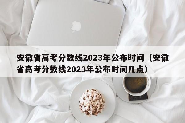 安徽省高考分數線2023年公布時間（安徽省高考分數線2023年公布時間幾點）