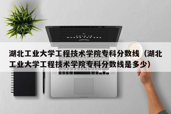 湖北工業大學工程技術學院專科分數線（湖北工業大學工程技術學院專科分數線是多少）