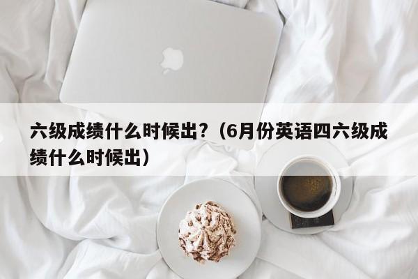 六級成績什么時候出?（6月份英語四六級成績什么時候出）