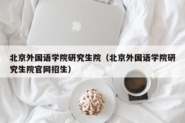 北京外國語學院研究生院（北京外國語學院研究生院官網(wǎng)招生）