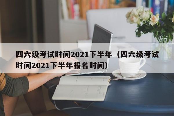 四六級考試時間2021下半年（四六級考試時間2021下半年報名時間）