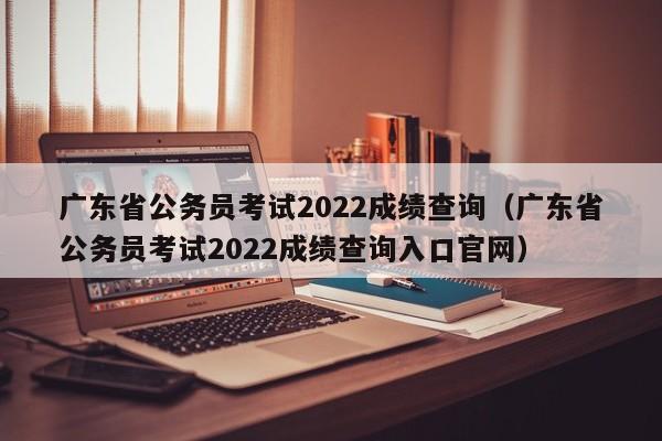 廣東省公務員考試2022成績查詢（廣東省公務員考試2022成績查詢入口官網）