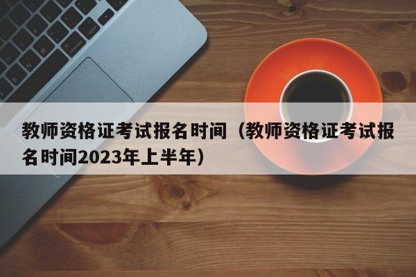 教師資格證考試報名時間（教師資格證考試報名時間2023年上半年）