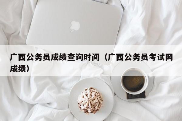 廣西公務員成績查詢時間（廣西公務員考試網(wǎng)成績）