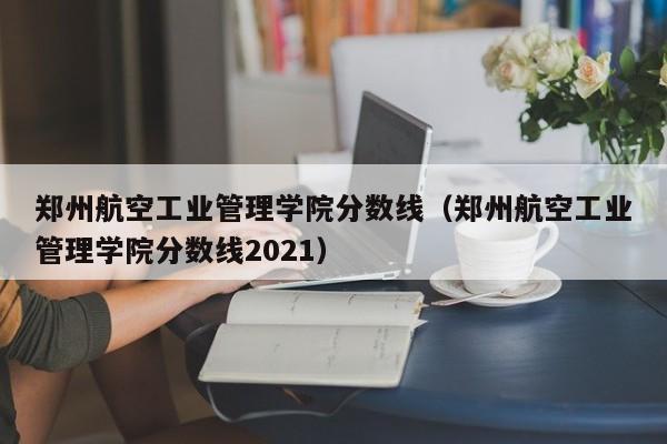 鄭州航空工業管理學院分數線（鄭州航空工業管理學院分數線2021）