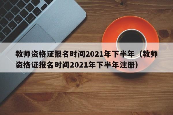 教師資格證報名時間2021年下半年（教師資格證報名時間2021年下半年注冊）