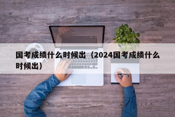 國考成績什么時(shí)候出（2024國考成績什么時(shí)候出）