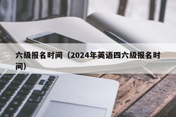 六級報名時間（2024年英語四六級報名時間）