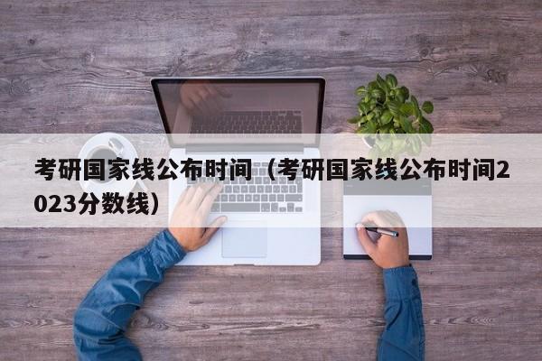 考研國家線公布時間（考研國家線公布時間2023分?jǐn)?shù)線）