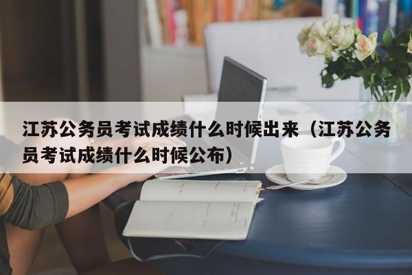 江蘇公務員考試成績什么時候出來（江蘇公務員考試成績什么時候公布）