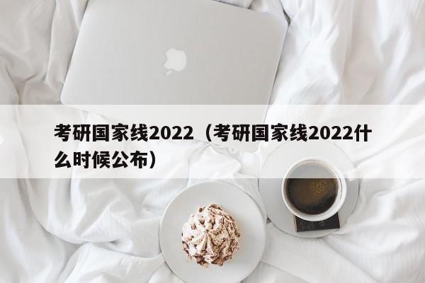 考研國家線2022（考研國家線2022什么時候公布）