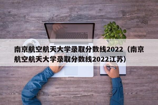 南京航空航天大學錄取分數線2022（南京航空航天大學錄取分數線2022江蘇）