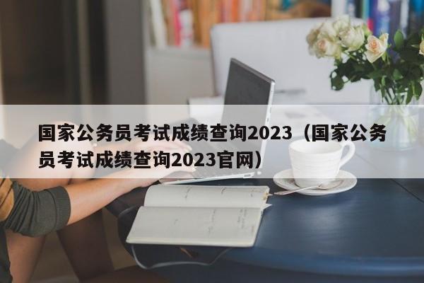 國家公務員考試成績查詢2023（國家公務員考試成績查詢2023官網）