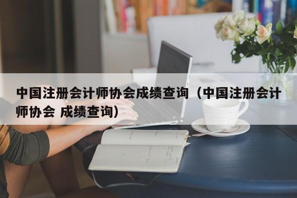 中國注冊會計師協會成績查詢（中國注冊會計師協會 成績查詢）