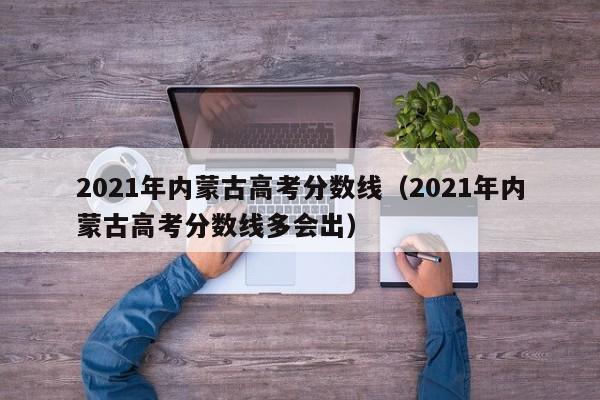 2021年內(nèi)蒙古高考分?jǐn)?shù)線（2021年內(nèi)蒙古高考分?jǐn)?shù)線多會(huì)出）