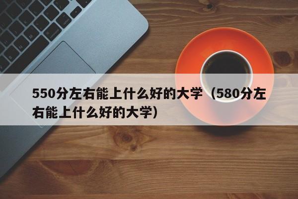 550分左右能上什么好的大學（580分左右能上什么好的大學）