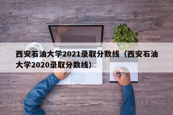 西安石油大學(xué)2021錄取分?jǐn)?shù)線（西安石油大學(xué)2020錄取分?jǐn)?shù)線）